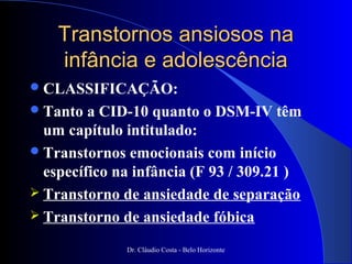Transtornos ansiosos na
    infância e adolescência
 CLASSIFICAÇÃO:
 Tanto  a CID-10 quanto o DSM-IV têm
  um capítulo intitulado:
 Transtornos emocionais com início
  específico na infância (F 93 / 309.21 )
 Transtorno de ansiedade de separação
 Transtorno de ansiedade fóbica

              Dr. Cláudio Costa - Belo Horizonte
 