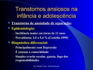 Transtornos ansiosos na
    infância e adolescência
 Transtornode ansiedade de separação:
 Epidemiologia:
  – Incidência maior em torno de 11 anos
  – Prevalência: 3,5 a 5,4 % (Costello-1999)
 Diagnóstico   diferencial:
  – Principalmente com Depressão
  – É comum a comorbidade
  – Simples evasão escolar, gazeta, fuga das
    responsabilidades
                  Dr. Cláudio Costa - Belo Horizonte
 