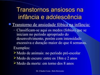 Transtornos ansiosos na
    infância e adolescência
 Transtorno   de ansiedade fóbica na infância:
  – Classificam-se aqui os medos (fobias) que se
    iniciam no período apropriado do
    desenvolvimento, porém com intensidade
    excessiva e duração maior do que 4 semanas.
  Exemplos:
   Medo de animais: no período pré-escolar
   Medo de escuro: entre os 18m e 2 anos
   Medo da morte: em torno dos 8 anos

                Dr. Cláudio Costa - Belo Horizonte
 