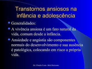 Transtornos ansiosos na
     infância e adolescência
 Generalidades:
A   vivência ansiosa é um fato natural da
  vida, comum desde a infância.
 Ansiedade e angústia são componentes
  normais do desenvolvimento e sua ausência
  é patológica, colocando em risco a própria
  vida.

              Dr. Cláudio Costa - Belo Horizonte
 