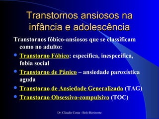 Transtornos ansiosos na
    infância e adolescência
Transtornos fóbico-ansiosos que se classificam
  como no adulto:
 Transtorno Fóbico: específica, inespecífica,
  fobia social
 Transtorno de Pânico – ansiedade paroxística
  aguda
 Transtorno de Ansiedade Generalizada (TAG)
 Transtorno Obsessivo-compulsivo (TOC)


               Dr. Cláudio Costa - Belo Horizonte
 
