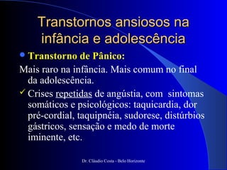 Transtornos ansiosos na
    infância e adolescência
 Transtorno    de Pânico:
Mais raro na infância. Mais comum no final
  da adolescência.
 Crises repetidas de angústia, com sintomas
  somáticos e psicológicos: taquicardia, dor
  pré-cordial, taquipnéia, sudorese, distúrbios
  gástricos, sensação e medo de morte
  iminente, etc.

               Dr. Cláudio Costa - Belo Horizonte
 