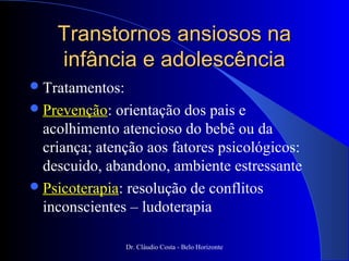 Transtornos ansiosos na
    infância e adolescência
 Tratamentos:
 Prevenção:  orientação dos pais e
  acolhimento atencioso do bebê ou da
  criança; atenção aos fatores psicológicos:
  descuido, abandono, ambiente estressante
 Psicoterapia: resolução de conflitos
  inconscientes – ludoterapia

                 Dr. Cláudio Costa - Belo Horizonte
 