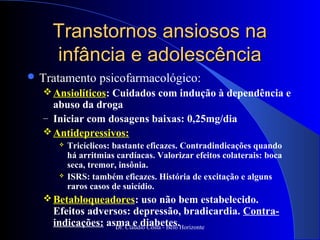 Transtornos ansiosos na
    infância e adolescência
 Tratamento     psicofarmacológico:
   Ansiolíticos: Cuidados com indução à dependência e
    abuso da droga
  – Iniciar com dosagens baixas: 0,25mg/dia
   Antidepressivos:
        Tricíclicos: bastante eficazes. Contradindicações quando
         há arritmias cardíacas. Valorizar efeitos colaterais: boca
         seca, tremor, insônia.
        ISRS: também eficazes. História de excitação e alguns
         raros casos de suicídio.
   Betabloqueadores: uso não bem estabelecido.
    Efeitos adversos: depressão, bradicardia. Contra-
    indicações: asma e diabetes.Horizonte
                  Dr. Cláudio Costa - Belo
 