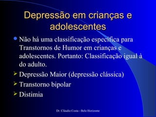 Depressão em crianças e
        adolescentes
 Não  há uma classificação específica para
  Transtornos de Humor em crianças e
  adolescentes. Portanto: Classificação igual à
  do adulto.
 Depressão Maior (depressão clássica)
 Transtorno bipolar
 Distimia

               Dr. Cláudio Costa - Belo Horizonte
 