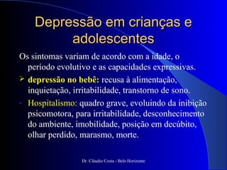 Depressão em crianças e
         adolescentes
Os sintomas variam de acordo com a idade, o
  período evolutivo e as capacidades expressivas.
 depressão no bebê: recusa à alimentação,
  inquietação, irritabilidade, transtorno de sono.
- Hospitalismo: quadro grave, evoluindo da inibição
  psicomotora, para irritabilidade, desconhecimento
  do ambiente, imobilidade, posição em decúbito,
  olhar perdido, marasmo, morte.

                 Dr. Cláudio Costa - Belo Horizonte
 