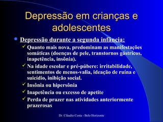 Depressão em crianças e
        adolescentes
 Depressão   durante a segunda infância:
   Quanto mais nova, predominam as manifestações
    somáticas (doenças de pele, transtornos gástricos,
    inapetência, insônia).
   Na idade escolar e pré-púbere: irritabilidade,
    sentimentos de menos-valia, ideação de ruína e
    suicídio, inibição social.
   Insônia ou hipersônia
   Inapetência ou excesso de apetite
   Perda de prazer nas atividades anteriormente
    prazerosas
                 Dr. Cláudio Costa - Belo Horizonte
 