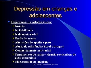 Depressão em crianças e
        adolescentes
 Depressão   na adolescência:
   Insônia
   Irritabilidade
   Isolamento social
   Perda de prazer
   Alterações do apetite e peso
   Abuso de substância (álcool e drogas)
   Comportamento anti-social
   Pensamentos de ruína – ideação e tentativas de
    auto-extermínio
   Mais comum em meninas
                 Dr. Cláudio Costa - Belo Horizonte
 
