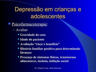 Depressão em crianças e
        adolescentes
 Psicofarmacoterapia:
  – Avaliar:
      Gravidade do caso

      Idade do paciente

      Avaliação “risco x benefício”

      História familiar positiva para determinado

       fármaco
      Presença de sintomas físicos, transtornos

       alimentares, insônia, inibição social

                 Dr. Cláudio Costa - Belo Horizonte
 