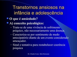 Transtornos ansiosos na
     infância e adolescência
O  que é ansiedade?
 A) conceito psicológico:
  – Trata-se de uma vivência de sofrimento
    psíquico, não necessariamente uma doença.
  – Caracteriza-se por sentimento de medo
    antecipatório diante de um evento considerado
    ameaçador.
  – Sinal e tentativa para restabelecer coerência
    psíquica
                Dr. Cláudio Costa - Belo Horizonte
 