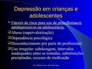 Depressão em crianças e
        adolescentes
 Fatores de risco para uso de psicofármacos
  antidepressivos na adolescência:
 Abuso (supervalorização)
 Dependência psicológica
 Desconhecimento por parte do profissional
 Uso irregular: subdosagem, intervalos
  inadequados entre as tomadas, substituições
  precipitadas, excesso de medicação
               Dr. Cláudio Costa - Belo Horizonte
 