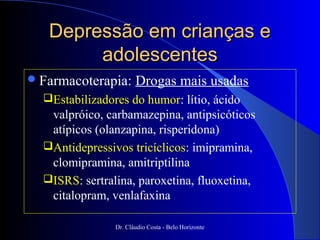 Depressão em crianças e
        adolescentes
 Farmacoterapia:      Drogas mais usadas
  Estabilizadores do humor: lítio, ácido
   valpróico, carbamazepina, antipsicóticos
   atípicos (olanzapina, risperidona)
  Antidepressivos tricíclicos: imipramina,
   clomipramina, amitriptilina
  ISRS: sertralina, paroxetina, fluoxetina,
   citalopram, venlafaxina

                Dr. Cláudio Costa - Belo Horizonte
 