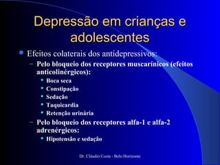 Depressão em crianças e
         adolescentes
 Efeitos   colaterais dos antidepressivos:
   – Pelo bloqueio dos receptores muscarínicos (efeitos
     anticolinérgicos):
         Boca seca
         Constipação
         Sedação
         Taquicardia
         Retenção urinária
   – Pelo bloqueio dos receptores alfa-1 e alfa-2
     adrenérgicos:
         Hipotensão e sedação

                     Dr. Cláudio Costa - Belo Horizonte
 