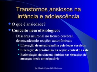 Transtornos ansiosos na
     infância e adolescência
O  que é ansiedade?
 Conceito neurofisiológico:
  – Descarga neuronal no tronco cerebral,
     desencadeando reações autonômicas:
       Liberação de noradrenalina pelo locus ceruleus
       Liberação de serotonina na região central da rafe

       Estimulação do sistema límbico nas situações de

        ameaça: medo antecipatório

                  Dr. Cláudio Costa - Belo Horizonte
 