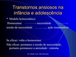 Transtornos ansiosos na
    infância e adolescência
 Modelo   homeostático:
 Homeostase              necessidade
tensão da necessidade             ação restauradora



Se eficaz: volta a homeostase
Não eficaz: permance a tensão de necessidade,
  portanto permanece a ansiedade : sintoma
                 Dr. Cláudio Costa - Belo Horizonte
 