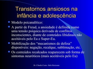 Transtornos ansiosos na
    infância e adolescência
 Modelo   psicanalítico:
 A partir de Freud, a ansiedade é definida como
  uma tensão psíquica derivada de conflitos
  inconscientes, diante de conteúdos libidinais não
  aceitáveis pelo Eu e Super-Eu.
 Mobilização dos “mecanismos de defesa”
  disponíveis: negação, recalque, sublimação, etc.
 Os conteúdos recalcados reaparecem sob forma de
  sintomas neuróticos (mais aceitáveis pelo Eu)

                 Dr. Cláudio Costa - Belo Horizonte
 