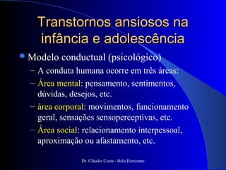 Transtornos ansiosos na
   infância e adolescência
 Modelo   conductual (psicológico)
  – A conduta humana ocorre em três áreas:
  – Área mental: pensamento, sentimentos,
    dúvidas, desejos, etc.
  – área corporal: movimentos, funcionamento
    geral, sensações sensoperceptivas, etc.
  – Área social: relacionamento interpessoal,
    aproximação ou afastamento, etc.

               Dr. Cláudio Costa - Belo Horizonte
 