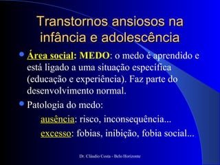 Transtornos ansiosos na
    infância e adolescência
 Área   social: MEDO: o medo é aprendido e
  está ligado a uma situação específica
  (educação e experiência). Faz parte do
  desenvolvimento normal.
 Patologia do medo:

      ausência: risco, inconsequência...
      excesso: fobias, inibição, fobia social...

                Dr. Cláudio Costa - Belo Horizonte
 