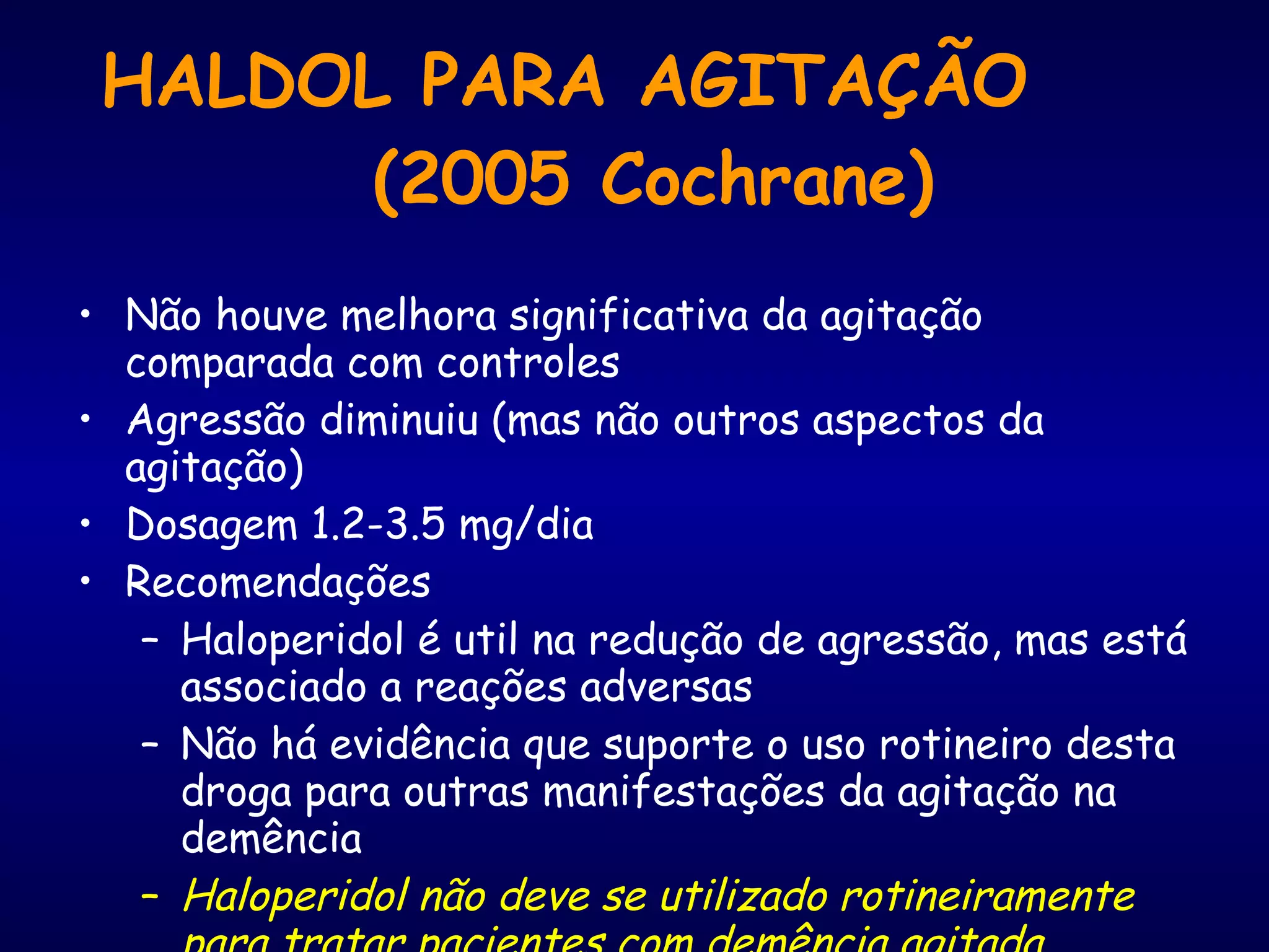 HALDOL PARA AGITAÇÃO  (2005 Cochrane) Não houve melhora significativa da agitação comparada com controles Agressão diminuiu (mas não outros aspectos da agitação) Dosagem 1.2-3.5 mg/dia Recomendações Haloperidol é util na redução de agressão, mas está associado a reações adversas Não há evidência que suporte o uso rotineiro desta droga para outras manifestações da agitação na demência  Haloperidol não deve se utilizado rotineiramente para tratar pacientes com demência agitada. www.cochrane.org/reviews/en/ab002852.html 