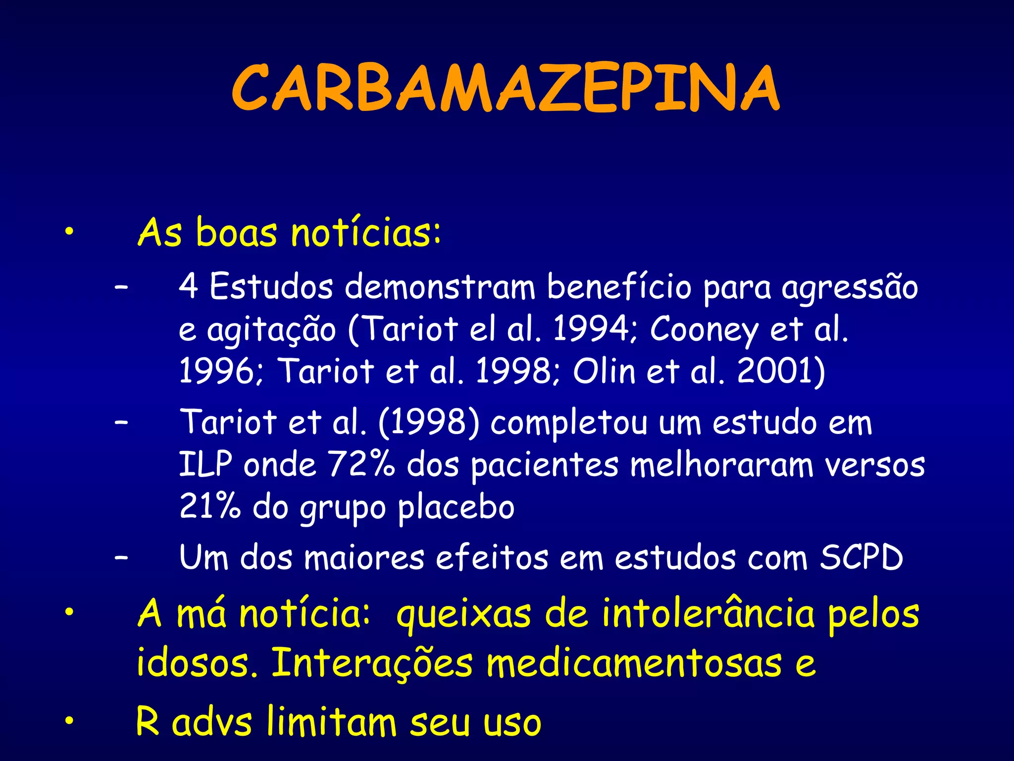 CARBAMAZEPINA As boas notícias: 4 Estudos demonstram benefício para agressão e agitação (Tariot el al. 1994; Cooney et al. 1996; Tariot et al. 1998; Olin et al. 2001) Tariot et al. (1998) completou um estudo em ILP onde 72% dos pacientes melhoraram versos 21% do grupo placebo Um dos maiores efeitos em estudos com SCPD A má notícia:  queixas de intolerância pelos idosos. Interações medicamentosas e  R advs limitam seu uso 