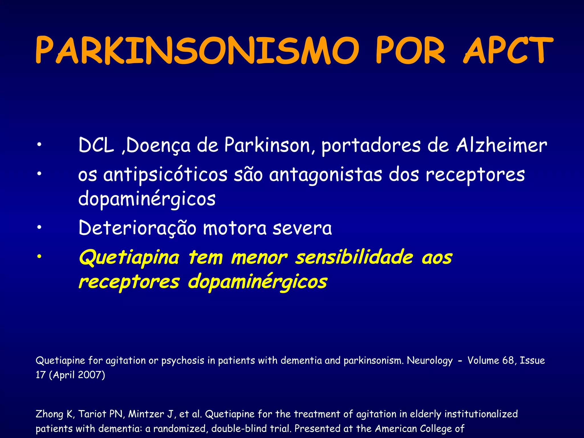 PARKINSONISMO POR APCT DCL ,Doença de Parkinson, portadores de Alzheimer os antipsicóticos são antagonistas dos receptores dopaminérgicos Deterioração motora severa   Quetiapina tem menor sensibilidade aos receptores dopaminérgicos Quetiapine for agitation or psychosis in patients with dementia and parkinsonism. Neurology  -  Volume 68, Issue 17 (April 2007) Zhong K, Tariot PN, Mintzer J, et al. Quetiapine for the treatment of agitation in elderly institutionalized patients with dementia: a randomized, double-blind trial. Presented at the American College of Neuropsychopharmacology Annual Meeting; December 12–16, 2004; San Juan, Puerto Rico. 