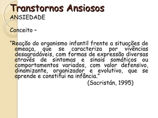 TTrraannssttoorrnnooss AAnnssiioossooss 
ANSIEDADE 
Conceito – 
“Reação do organismo infantil frente a situações de 
ameaça, que se caracteriza por vivências 
desagradáveis, com formas de expressão diversas 
através de sintomas e sinais somáticos ou 
comportamentos variados, com valor defensivo, 
dinamizante, organizador e evolutivo, que se 
aprende e constitui na infância.” 
(Sacristán, 1995) 
 