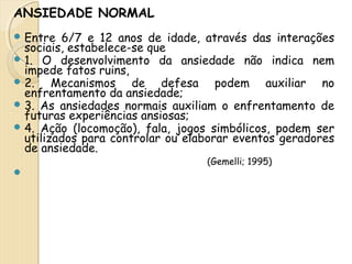 ANSIEDADE NORMAL 
Entre 6/7 e 12 anos de idade, através das interações 
sociais, estabelece-se que 
1. O desenvolvimento da ansiedade não indica nem 
impede fatos ruins, 
2. Mecanismos de defesa podem auxiliar no 
enfrentamento da ansiedade; 
3. As ansiedades normais auxiliam o enfrentamento de 
futuras experiências ansiosas; 
4. Ação (locomoção), fala, jogos simbólicos, podem ser 
utilizados para controlar ou elaborar eventos geradores 
de ansiedade. 
(Gemelli; 1995) 
 
 