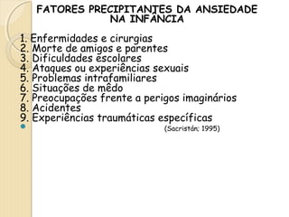 FATORES PRECIPITANTES DA ANSIEDADE 
NA INFÂNCIA 
1. Enfermidades e cirurgias 
2. Morte de amigos e parentes 
3. Dificuldades escolares 
4. Ataques ou experiências sexuais 
5. Problemas intrafamiliares 
6. Situações de mêdo 
7. Preocupações frente a perigos imaginários 
8. Acidentes 
9. Experiências traumáticas específicas 
 (Sacristán; 1995) 
 