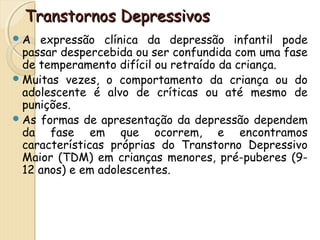 TTrraannssttoorrnnooss DDeepprreessssiivvooss 
A expressão clínica da depressão infantil pode 
passar despercebida ou ser confundida com uma fase 
de temperamento difícil ou retraído da criança. 
Muitas vezes, o comportamento da criança ou do 
adolescente é alvo de críticas ou até mesmo de 
punições. 
As formas de apresentação da depressão dependem 
da fase em que ocorrem, e encontramos 
características próprias do Transtorno Depressivo 
Maior (TDM) em crianças menores, pré-puberes (9- 
12 anos) e em adolescentes. 
 