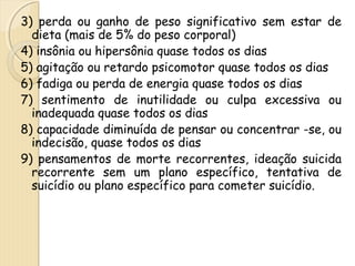 3) perda ou ganho de peso significativo sem estar de 
dieta (mais de 5% do peso corporal) 
4) insônia ou hipersônia quase todos os dias 
5) agitação ou retardo psicomotor quase todos os dias 
6) fadiga ou perda de energia quase todos os dias 
7) sentimento de inutilidade ou culpa excessiva ou 
inadequada quase todos os dias 
8) capacidade diminuída de pensar ou concentrar -se, ou 
indecisão, quase todos os dias 
9) pensamentos de morte recorrentes, ideação suicida 
recorrente sem um plano específico, tentativa de 
suicídio ou plano específico para cometer suicídio. 
 