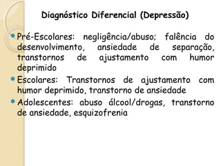 Diagnóstico Diferencial (Depressão) 
Pré-Escolares: negligência/abuso; falência do 
desenvolvimento, ansiedade de separação, 
transtornos de ajustamento com humor 
deprimido 
Escolares: Transtornos de ajustamento com 
humor deprimido, transtorno de ansiedade 
Adolescentes: abuso álcool/drogas, transtorno 
de ansiedade, esquizofrenia 
 