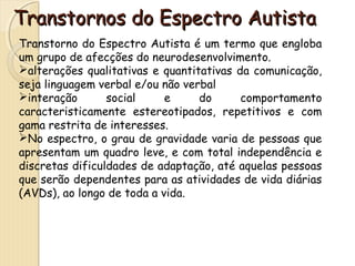 Transtornos ddoo EEssppeeccttrroo AAuuttiissttaa 
Transtorno do Espectro Autista é um termo que engloba 
um grupo de afecções do neurodesenvolvimento. 
alterações qualitativas e quantitativas da comunicação, 
seja linguagem verbal e/ou não verbal 
interação social e do comportamento 
caracteristicamente estereotipados, repetitivos e com 
gama restrita de interesses. 
No espectro, o grau de gravidade varia de pessoas que 
apresentam um quadro leve, e com total independência e 
discretas dificuldades de adaptação, até aquelas pessoas 
que serão dependentes para as atividades de vida diárias 
(AVDs), ao longo de toda a vida. 
 