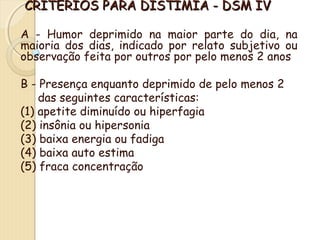 CRITÉRIOS PPAARRAA DDIISSTTIIMMIIAA -- DDSSMM IIVV 
A - Humor deprimido na maior parte do dia, na 
maioria dos dias, indicado por relato subjetivo ou 
observação feita por outros por pelo menos 2 anos 
B - Presença enquanto deprimido de pelo menos 2 
das seguintes características: 
(1) apetite diminuído ou hiperfagia 
(2) insônia ou hipersonia 
(3) baixa energia ou fadiga 
(4) baixa auto estima 
(5) fraca concentração 
 