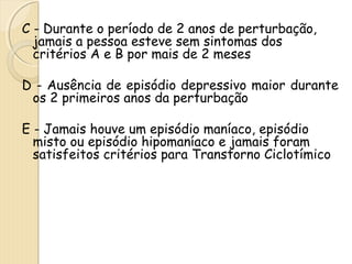 C - Durante o período de 2 anos de perturbação, 
jamais a pessoa esteve sem sintomas dos 
critérios A e B por mais de 2 meses 
D - Ausência de episódio depressivo maior durante 
os 2 primeiros anos da perturbação 
E - Jamais houve um episódio maníaco, episódio 
misto ou episódio hipomaníaco e jamais foram 
satisfeitos critérios para Transtorno Ciclotímico 
 