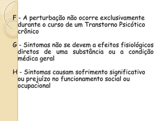 F - A perturbação não ocorre exclusivamente 
durante o curso de um Transtorno Psicótico 
crônico 
G - Sintomas não se devem a efeitos fisiológicos 
diretos de uma substância ou a condição 
médica geral 
H - Sintomas causam sofrimento significativo 
ou prejuízo no funcionamento social ou 
ocupacional 
 