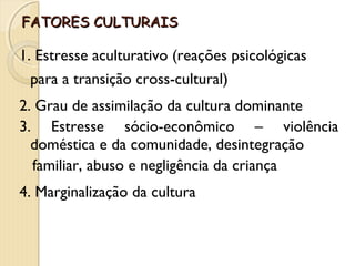 FFAATTOORREESS CCUULLTTUURRAAIISS 
1. Estresse aculturativo (reações psicológicas 
para a transição cross-cultural) 
2. Grau de assimilação da cultura dominante 
3. Estresse sócio-econômico – violência 
doméstica e da comunidade, desintegração 
familiar, abuso e negligência da criança 
4. Marginalização da cultura 
 