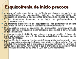 Esquizofrenia ddee iinníícciioo pprreeccooccee 
 A esquizofrenia com início na infância geralmente se refere ao 
desenvolvimento de alucinações, delírios, e desorganização da 
linguagem em crianças e adolescentes com menos de 15 anos de idade. 
 É um transtorno incomum, e o início na pré-puberdade é 
extremamente raro. 
 Os critérios diagnósticos de esquizofrenia são semelhantes exceto 
pela idade de início – infância, adolescência ou idade adulta. 
 O diagnóstico exige a presença de alucinações incongruentes do 
humor, delírios e linguagem desorganizada, associados a deterioração 
do funcionamento. 
 A esquizofrenia é definida na criança como no adulto, à base de 
sintomas psicóticos, déficit da função adaptativa e duração de no 
mínimo seis meses. 
 A prevalência da esquizofrenia com início na infância é relatada como 
2% da prevalência da esquizofrenia com início na idade adulta. Outros 
estudos têm indicado que a prevalência da esquizofrenia na infância é 
menor que 1 por 1000 habitantes e que a prevalência da esquizofrenia 
em crianças menores de 15 anos é 0,14 por 1000 habitantes. 
 