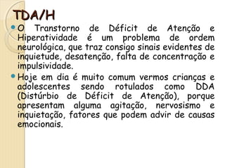 TTDDAA//HH 
O Transtorno de Déficit de Atenção e 
Hiperatividade é um problema de ordem 
neurológica, que traz consigo sinais evidentes de 
inquietude, desatenção, falta de concentração e 
impulsividade. 
Hoje em dia é muito comum vermos crianças e 
adolescentes sendo rotulados como DDA 
(Distúrbio de Déficit de Atenção), porque 
apresentam alguma agitação, nervosismo e 
inquietação, fatores que podem advir de causas 
emocionais. 
 