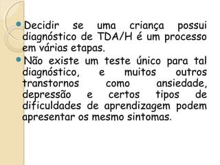 Decidir se uma criança possui 
diagnóstico de TDA/H é um processo 
em várias etapas. 
Não existe um teste único para tal 
diagnóstico, e muitos outros 
transtornos como ansiedade, 
depressão e certos tipos de 
dificuldades de aprendizagem podem 
apresentar os mesmo sintomas. 
 
