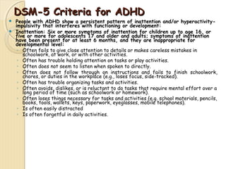 DDSSMM--55 CCrriitteerriiaa ffoorr AADDHHDD 
 People with ADHD show a persistent pattern of inattention and/or hyperactivity-impulsivity 
that interferes with functioning or development: 
 Inattention: Six or more symptoms of inattention for children up to age 16, or 
five or more for adolescents 17 and older and adults; symptoms of inattention 
have been present for at least 6 months, and they are inappropriate for 
developmental level: 
◦ Often fails to give close attention to details or makes careless mistakes in 
schoolwork, at work, or with other activities. 
◦ Often has trouble holding attention on tasks or play activities. 
◦ Often does not seem to listen when spoken to directly. 
◦ Often does not follow through on instructions and fails to finish schoolwork, 
chores, or duties in the workplace (e.g., loses focus, side-tracked). 
◦ Often has trouble organizing tasks and activities. 
◦ Often avoids, dislikes, or is reluctant to do tasks that require mental effort over a 
long period of time (such as schoolwork or homework). 
◦ Often loses things necessary for tasks and activities (e.g. school materials, pencils, 
books, tools, wallets, keys, paperwork, eyeglasses, mobile telephones). 
◦ Is often easily distracted 
◦ Is often forgetful in daily activities. 
 