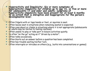  Hyperactivity and Impulsivity: Six or more symptoms of 
hyperactivity-impulsivity for children up to age 16, or five or more 
for adolescents 17 and older and adults; symptoms of 
hyperactivity-impulsivity have been present for at least 6 months 
to an extent that is disruptive and inappropriate for the person’s 
developmental level: 
 Often fidgets with or taps hands or feet, or squirms in seat. 
 Often leaves seat in situations when remaining seated is expected. 
 Often runs about or climbs in situations where it is not appropriate (adolescents 
or adults may be limited to feeling restless). 
 Often unable to play or take part in leisure activities quietly. 
 Is often "on the go" acting as if "driven by a motor". 
 Often talks excessively. 
 Often blurts out an answer before a question has been completed. 
 Often has trouble waiting his/her turn. 
 Often interrupts or intrudes on others (e.g., butts into conversations or games) 
 