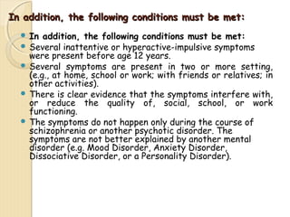 In addition, the following ccoonnddiittiioonnss mmuusstt bbee mmeett:: 
 In addition, the following conditions must be met: 
 Several inattentive or hyperactive-impulsive symptoms 
were present before age 12 years. 
 Several symptoms are present in two or more setting, 
(e.g., at home, school or work; with friends or relatives; in 
other activities). 
 There is clear evidence that the symptoms interfere with, 
or reduce the quality of, social, school, or work 
functioning. 
 The symptoms do not happen only during the course of 
schizophrenia or another psychotic disorder. The 
symptoms are not better explained by another mental 
disorder (e.g. Mood Disorder, Anxiety Disorder, 
Dissociative Disorder, or a Personality Disorder). 
 