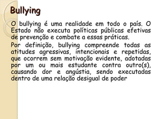 BBuullllyyiinngg 
O bullying é uma realidade em todo o país. O 
Estado não executa políticas públicas efetivas 
de prevenção e combate a essas práticas. 
Por definição, bullying compreende todas as 
atitudes agressivas, intencionais e repetidas, 
que ocorrem sem motivação evidente, adotadas 
por um ou mais estudante contra outro(s), 
causando dor e angústia, sendo executadas 
dentro de uma relação desigual de poder 
 