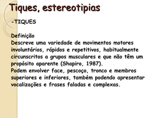 TTiiqquueess,, eesstteerreeoottiippiiaass 
-TIQUES 
Definição 
Descreve uma variedade de movimentos motores 
involuntários, rápidos e repetitivos, habitualmente 
circunscritos a grupos musculares e que não têm um 
propósito aparente (Shapiro, 1987). 
Podem envolver face, pescoço, tronco e membros 
superiores e inferiores, também podendo apresentar 
vocalizações e frases faladas e complexas. 
 