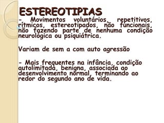 EESSTTEERREEOOTTIIPPIIAASS 
- Movimentos voluntários, repetitivos, 
rítmicos, estereotipados, não funcionais, 
não fazendo parte de nenhuma condição 
neurológica ou psiquiátrica. 
Variam de sem a com auto agressão 
- Mais frequentes na infância, condição 
autolimitada, benigna, associada ao 
desenvolvimento normal, terminando ao 
redor do segundo ano de vida. 
 
