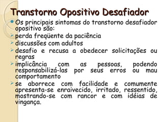 Transtorno OOppoossiittiivvoo DDeessaaffiiaaddoorr 
Os principais sintomas do transtorno desafiador 
opositivo são: 
perda freqüente da paciência 
discussões com adultos 
desafio e recusa a obedecer solicitações ou 
regras 
implicância com as pessoas, podendo 
responsabilizá-las por seus erros ou mau 
comportamento 
se aborrece com facilidade e comumente 
apresenta-se enraivecido, irritado, ressentido, 
mostrando-se com rancor e com idéias de 
vingança. 
 