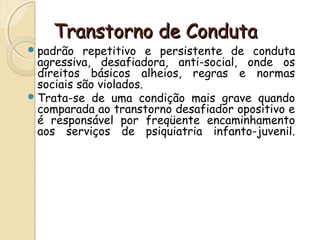 TTrraannssttoorrnnoo ddee CCoonndduuttaa 
padrão repetitivo e persistente de conduta 
agressiva, desafiadora, anti-social, onde os 
direitos básicos alheios, regras e normas 
sociais são violados. 
Trata-se de uma condição mais grave quando 
comparada ao transtorno desafiador opositivo e 
é responsável por freqüente encaminhamento 
aos serviços de psiquiatria infanto-juvenil. 
 