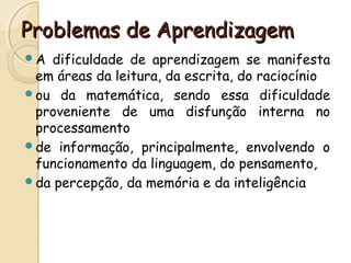 PPrroobblleemmaass ddee AApprreennddiizzaaggeemm 
A dificuldade de aprendizagem se manifesta 
em áreas da leitura, da escrita, do raciocínio 
ou da matemática, sendo essa dificuldade 
proveniente de uma disfunção interna no 
processamento 
de informação, principalmente, envolvendo o 
funcionamento da linguagem, do pensamento, 
da percepção, da memória e da inteligência 
 