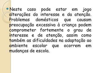 Neste caso pode estar em jogo 
alterações do interesse e da atenção. 
Problemas domésticos que causam 
preocupação excessiva à criança podem 
comprometer fortemente o grau de 
interesse e de atenção, assim como 
também as dificuldades na adaptação ao 
ambiente escolar que ocorrem em 
mudanças de escola. 
 