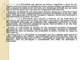  - Dislexia: é a dificuldade que aparece na leitura, impedindo o aluno de ser 
fluente, pois faz trocas ou omissões de letras, inverte sílabas, apresenta leitura 
lenta, dá pulos de linhas ao ler um texto, etc. Estudiosos afirmam que sua causa 
vem de fatores genéticos, mas nada foi comprovado pela medicina. 
 - Disgrafia: normalmente vem associada à dislexia, porque se o aluno faz trocas 
e inversões de letras, consequentemente encontra dificuldade na escrita. Além 
disso, está associada a letras mal traçadas e ilegíveis, letras muito próximas e 
desorganização ao produzir um texto. 
 - Discalculia: é a dificuldade para cálculos e números, de um modo geral os 
portadores não identificam os sinais das quatro operações e não sabem usá-los, 
não entendem enunciados de problemas, não conseguem quantificar ou fazer 
comparações, não entendem sequências lógicas. Esse problema é um dos mais 
sérios, porém ainda pouco conhecido. 
 - Dislalia: é a dificuldade na emissão da fala, apresenta pronúncia inadequada 
das palavras, com trocas de fonemas e sons errados, tornando-as confusas. 
Manifesta-se mais em pessoas com problemas no palato, flacidez na língua ou 
lábio leporino. 
 - Disortografia: é a dificuldade na linguagem escrita e também pode aparecer 
como consequência da dislexia. Suas principais características são: troca de 
grafemas, desmotivação para escrever, aglutinação ou separação indevida das 
palavras, falta de percepção e compreensão dos sinais de pontuação e 
acentuação. 
 